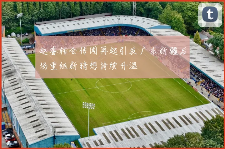 赵睿转会传闻再起引发广东新疆后场重组新猜想持续升温