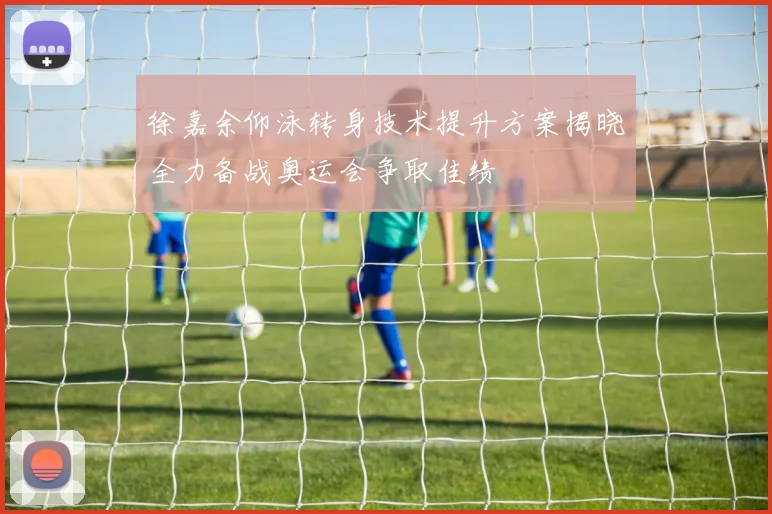 徐嘉余仰泳转身技术提升方案揭晓全力备战奥运会争取佳绩