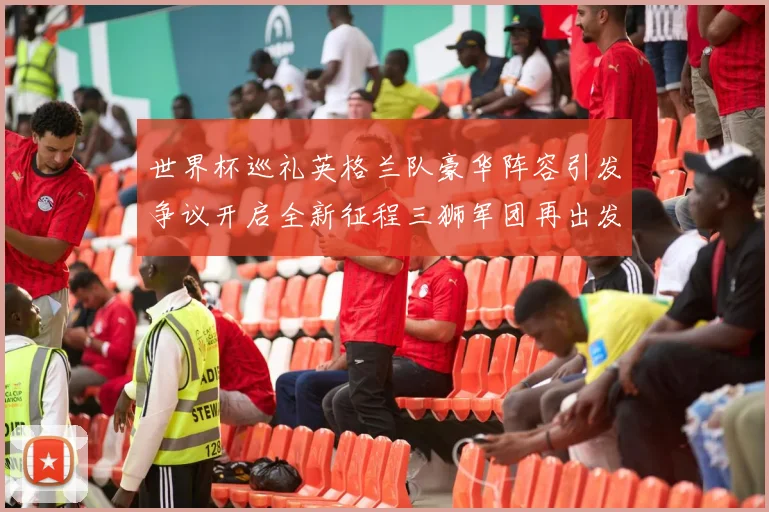 世界杯巡礼英格兰队豪华阵容引发争议开启全新征程三狮军团再出发