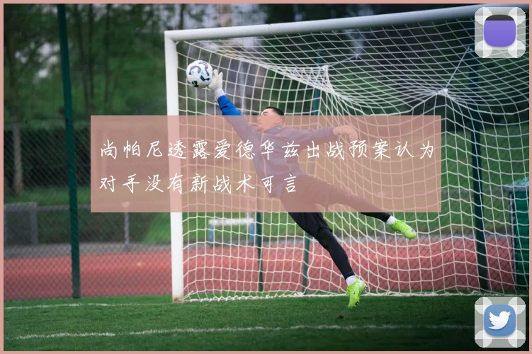 尚帕尼透露爱德华兹出战预案认为对手没有新战术可言