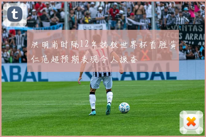 洪明甫时隔12年执教世界杯首胜黄仁范超预期表现令人振奋