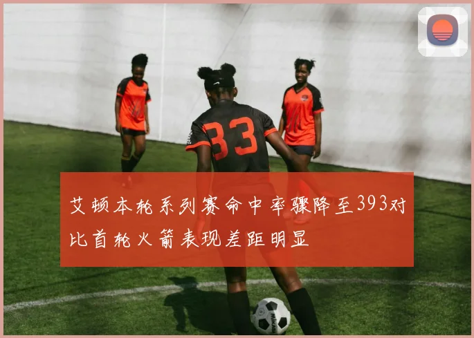 艾顿本轮系列赛命中率骤降至393对比首轮火箭表现差距明显
