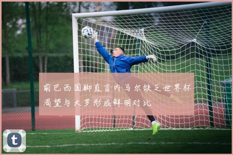 前巴西国脚直言内马尔缺乏世界杯渴望与大罗形成鲜明对比