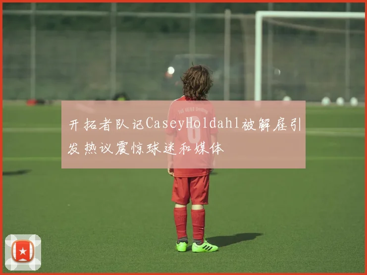开拓者队记CaseyHoldahl被解雇引发热议震惊球迷和媒体