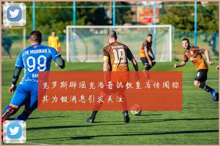 克罗斯辟谣克洛普执教皇马传闻称其为假消息引发关注