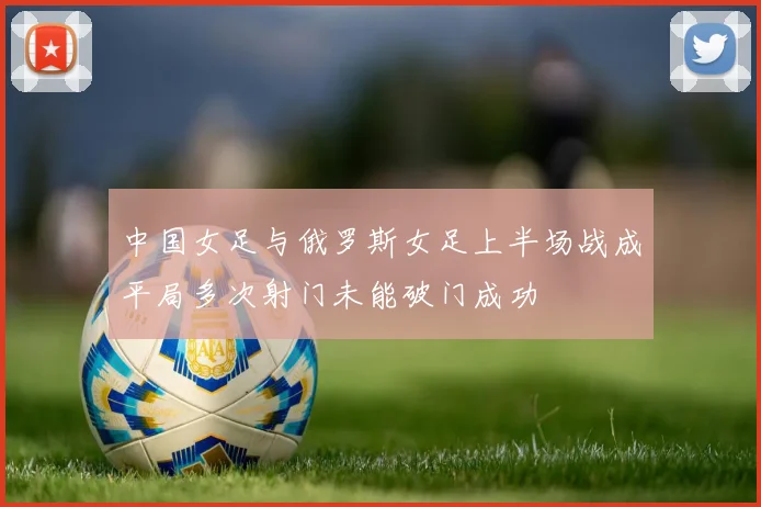 中国女足与俄罗斯女足上半场战成平局多次射门未能破门成功