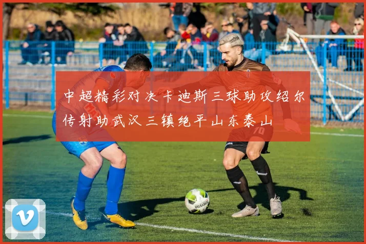 中超精彩对决卡迪斯三球助攻绍尔传射助武汉三镇绝平山东泰山