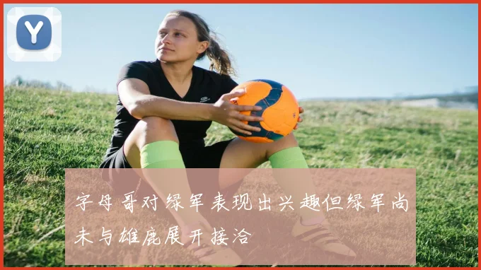 字母哥对绿军表现出兴趣但绿军尚未与雄鹿展开接洽