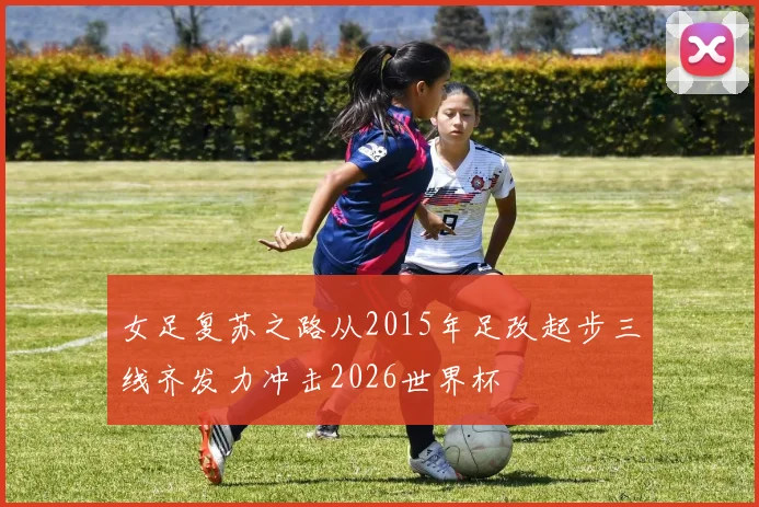 女足复苏之路从2015年足改起步三线齐发力冲击2026世界杯