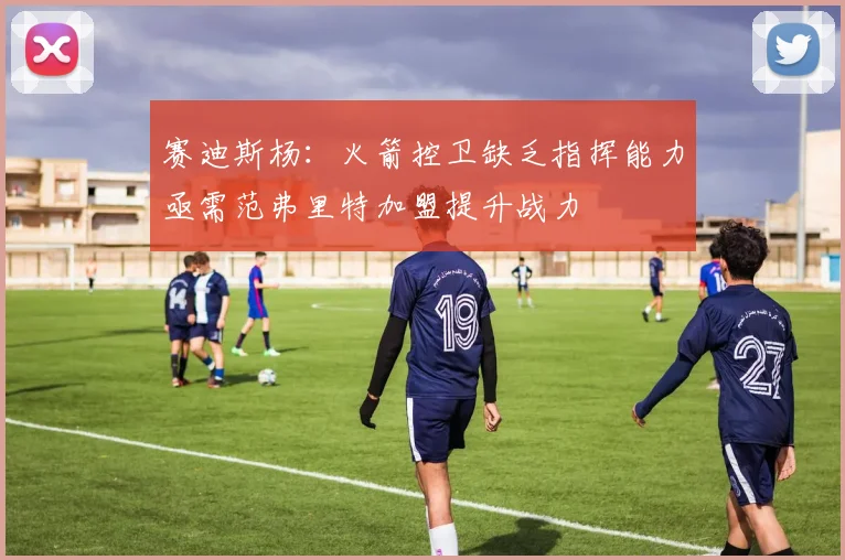 赛迪斯杨：火箭控卫缺乏指挥能力亟需范弗里特加盟提升战力