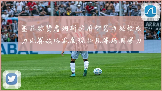 墨菲称赞詹姆斯运用智慧与经验成为比赛战略家展现非凡球场洞察力