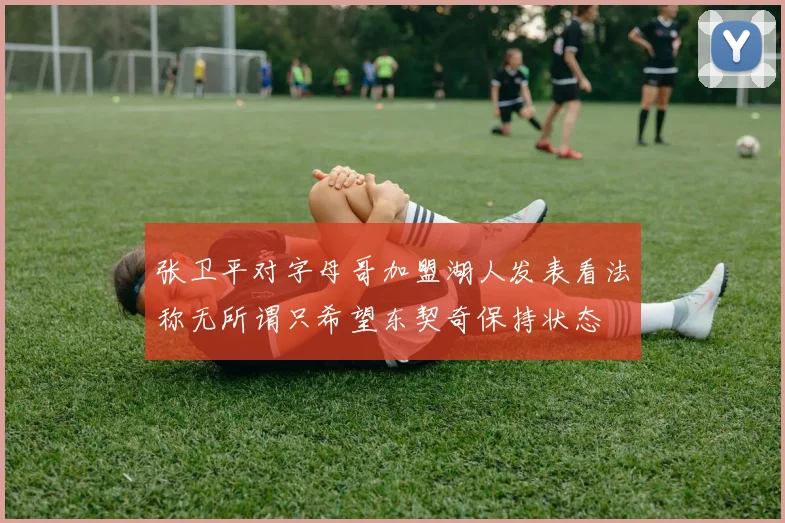 张卫平对字母哥加盟湖人发表看法称无所谓只希望东契奇保持状态